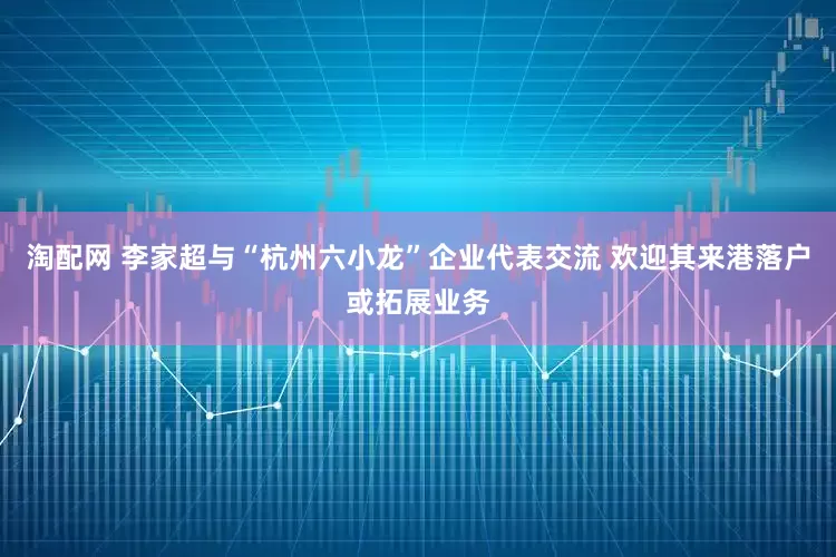 淘配网 李家超与“杭州六小龙”企业代表交流 欢迎其来港落户或拓展业务