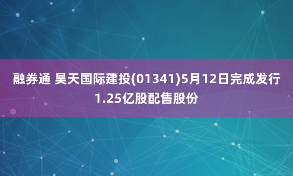 融券通 昊天国际建投(01341)5月12日完成发行1.25亿股配售股份