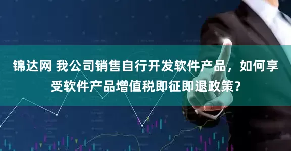 锦达网 我公司销售自行开发软件产品，如何享受软件产品增值税即征即退政策？