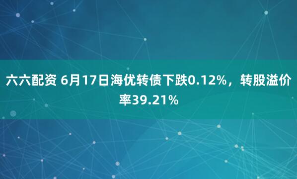 六六配资 6月17日海优转债下跌0.12%，转股溢价率39.21%