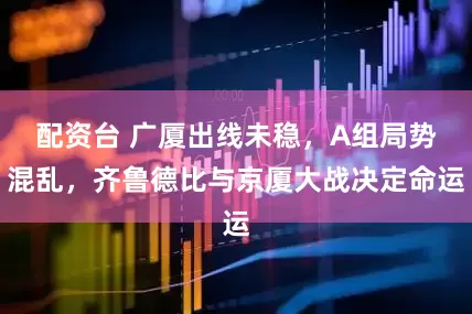 配资台 广厦出线未稳，A组局势混乱，齐鲁德比与京厦大战决定命运