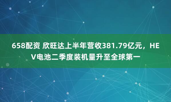 658配资 欣旺达上半年营收381.79亿元，HEV电池二季度装机量升至全球第一