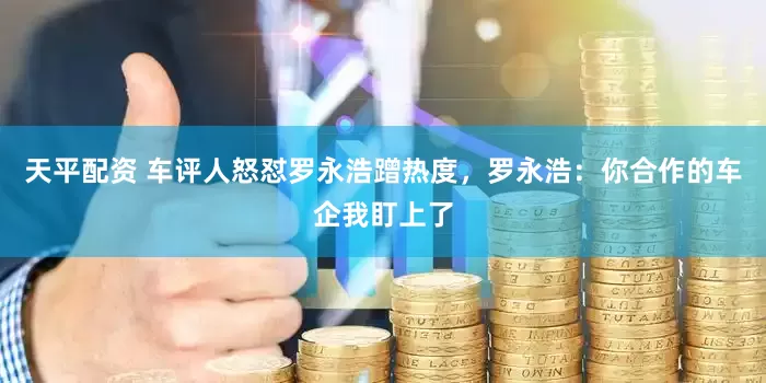 天平配资 车评人怒怼罗永浩蹭热度，罗永浩：你合作的车企我盯上了